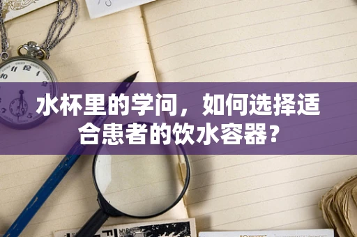 水杯里的学问，如何选择适合患者的饮水容器？