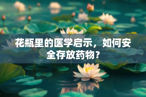 花瓶里的医学启示，如何安全存放药物？