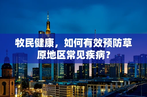 牧民健康，如何有效预防草原地区常见疾病？