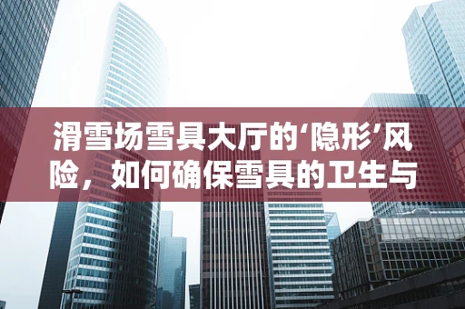 滑雪场雪具大厅的‘隐形’风险，如何确保雪具的卫生与安全？
