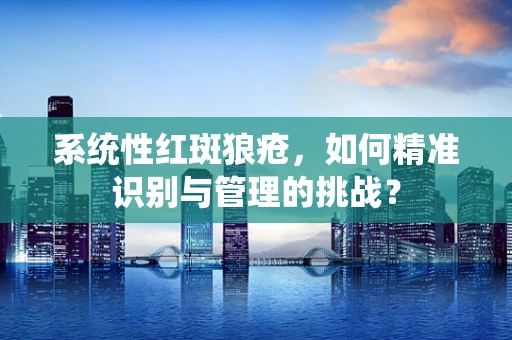 系统性红斑狼疮，如何精准识别与管理的挑战？