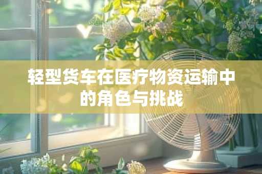 轻型货车在医疗物资运输中的角色与挑战