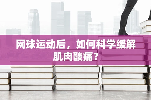 网球运动后，如何科学缓解肌肉酸痛？