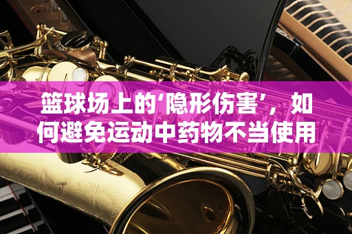 篮球场上的‘隐形伤害’，如何避免运动中药物不当使用？