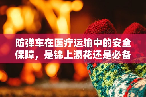 防弹车在医疗运输中的安全保障，是锦上添花还是必备之选？