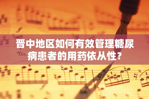 晋中地区如何有效管理糖尿病患者的用药依从性？