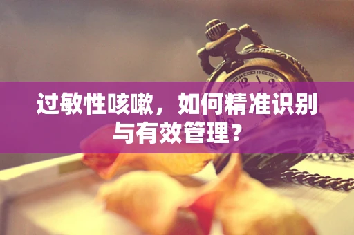 过敏性咳嗽，如何精准识别与有效管理？