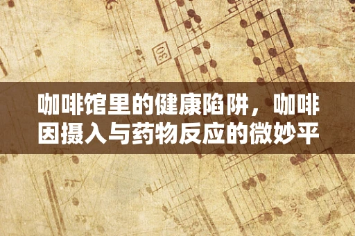 咖啡馆里的健康陷阱，咖啡因摄入与药物反应的微妙平衡