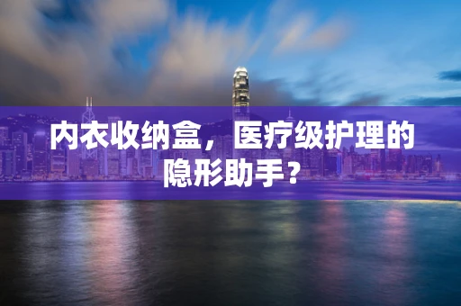 内衣收纳盒，医疗级护理的隐形助手？