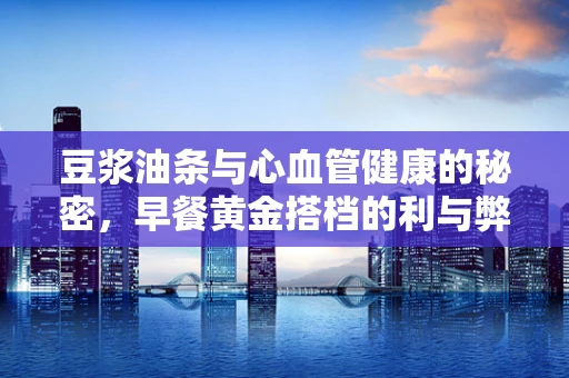 豆浆油条与心血管健康的秘密，早餐黄金搭档的利与弊？