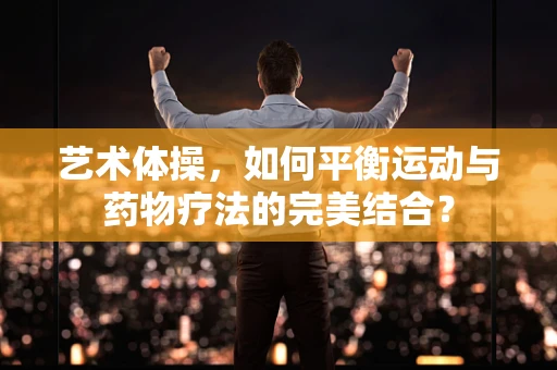 艺术体操，如何平衡运动与药物疗法的完美结合？
