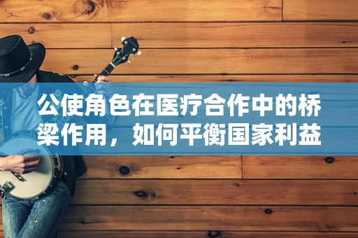 公使角色在医疗合作中的桥梁作用，如何平衡国家利益与医疗创新？