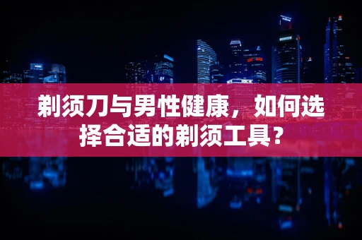 剃须刀与男性健康，如何选择合适的剃须工具？