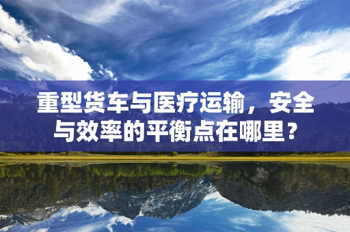 重型货车与医疗运输，安全与效率的平衡点在哪里？