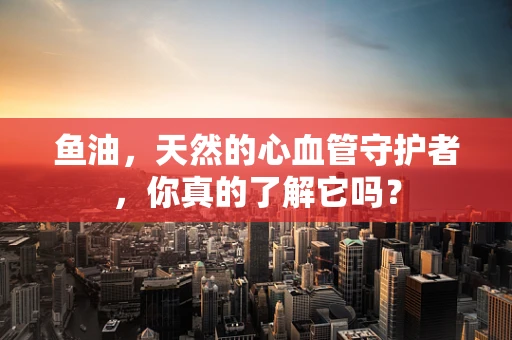 鱼油，天然的心血管守护者，你真的了解它吗？