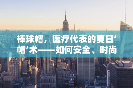 棒球帽，医疗代表的夏日‘帽’术——如何安全、时尚地佩戴？