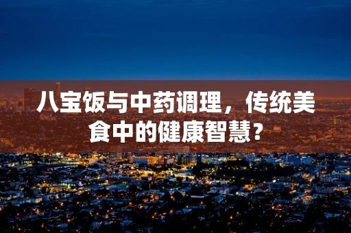 八宝饭与中药调理，传统美食中的健康智慧？