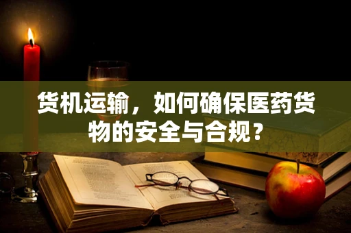 货机运输，如何确保医药货物的安全与合规？
