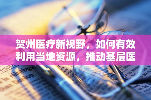 贺州医疗新视野，如何有效利用当地资源，推动基层医疗水平提升？