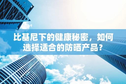 比基尼下的健康秘密，如何选择适合的防晒产品？