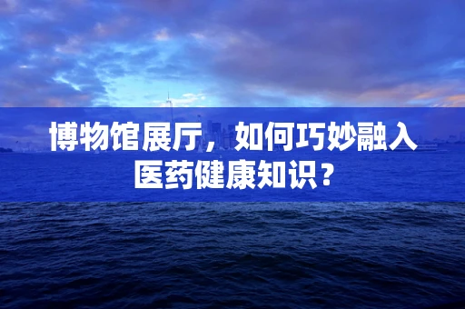 博物馆展厅，如何巧妙融入医药健康知识？
