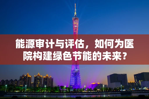 能源审计与评估，如何为医院构建绿色节能的未来？