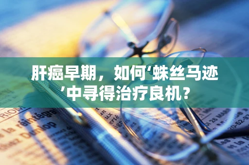 肝癌早期，如何‘蛛丝马迹’中寻得治疗良机？