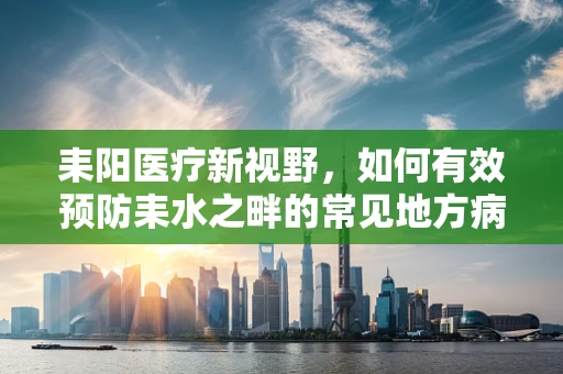 耒阳医疗新视野，如何有效预防耒水之畔的常见地方病？