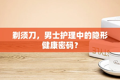 剃须刀，男士护理中的隐形健康密码？