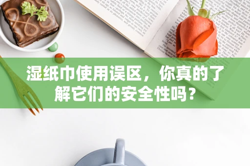 湿纸巾使用误区，你真的了解它们的安全性吗？