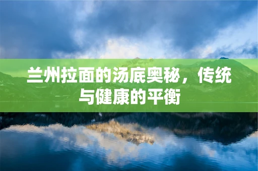 兰州拉面的汤底奥秘，传统与健康的平衡