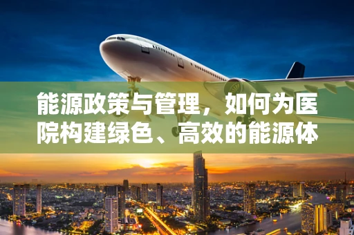 能源政策与管理，如何为医院构建绿色、高效的能源体系？