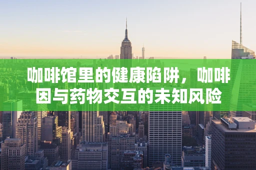 咖啡馆里的健康陷阱，咖啡因与药物交互的未知风险