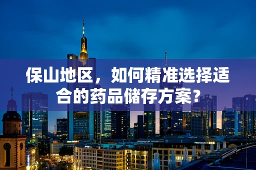 保山地区，如何精准选择适合的药品储存方案？