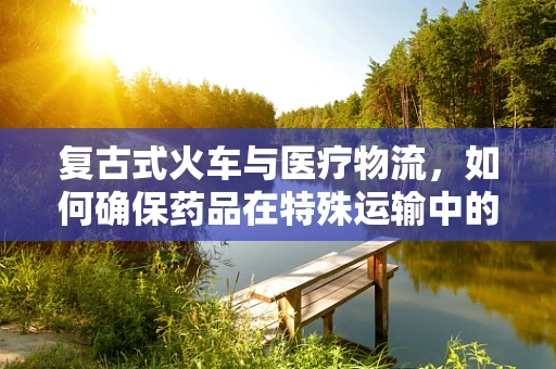 复古式火车与医疗物流，如何确保药品在特殊运输中的安全与效率？