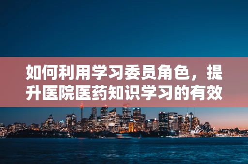 如何利用学习委员角色，提升医院医药知识学习的有效性？