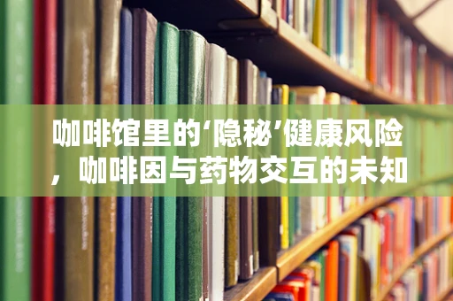 咖啡馆里的‘隐秘’健康风险，咖啡因与药物交互的未知