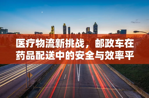 医疗物流新挑战，邮政车在药品配送中的安全与效率平衡