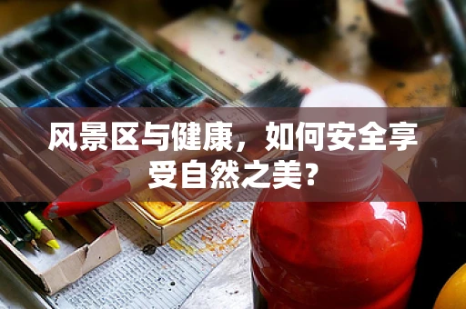 风景区与健康，如何安全享受自然之美？
