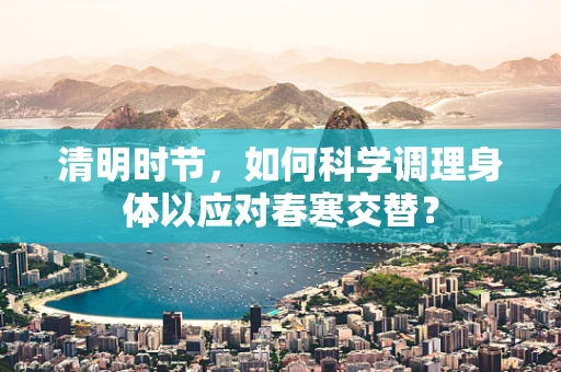 清明时节，如何科学调理身体以应对春寒交替？