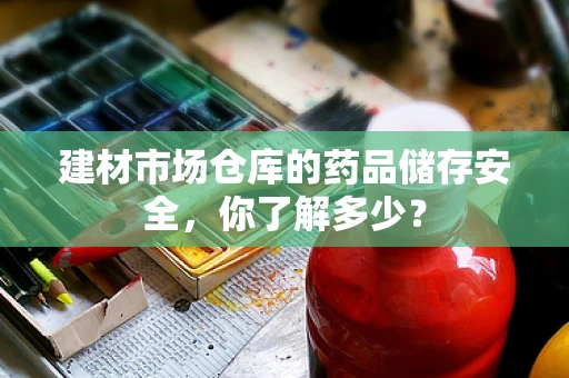 建材市场仓库的药品储存安全，你了解多少？