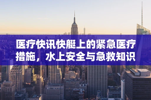 医疗快讯快艇上的紧急医疗措施，水上安全与急救知识你知多少？