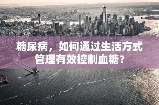 糖尿病，如何通过生活方式管理有效控制血糖？