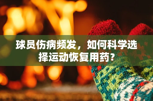 球员伤病频发，如何科学选择运动恢复用药？