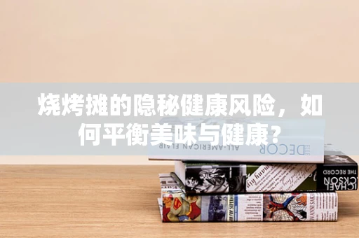 烧烤摊的隐秘健康风险，如何平衡美味与健康？