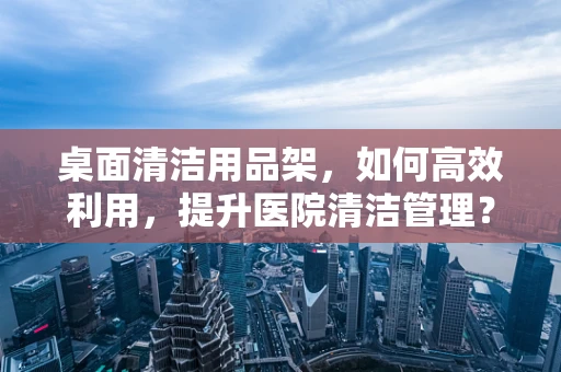 桌面清洁用品架，如何高效利用，提升医院清洁管理？