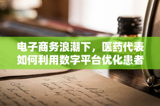 电子商务浪潮下，医药代表如何利用数字平台优化患者服务？