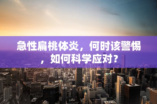 急性扁桃体炎，何时该警惕，如何科学应对？