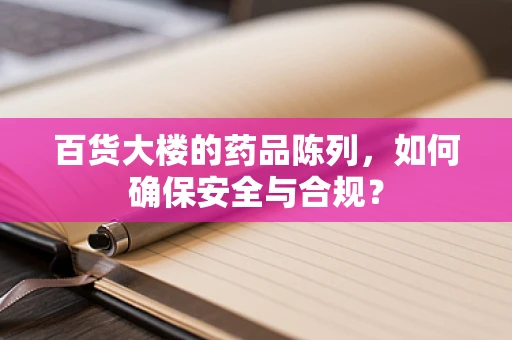百货大楼的药品陈列，如何确保安全与合规？