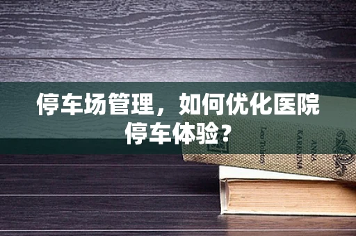 停车场管理，如何优化医院停车体验？